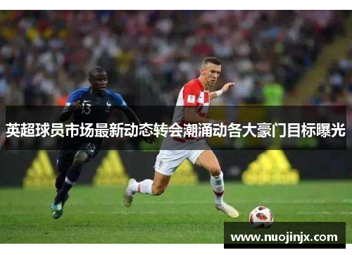 英超球员市场最新动态转会潮涌动各大豪门目标曝光 英超球员市场最新动态转会潮涌动各大豪门目标曝光