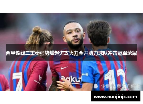 西甲锋线三重奏强势崛起进攻火力全开助力球队冲击冠军荣耀 西甲锋线三重奏强势崛起进攻火力全开助力球队冲击冠军荣耀