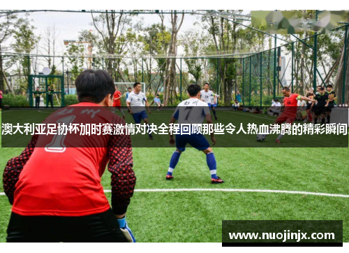 澳大利亚足协杯加时赛激情对决全程回顾那些令人热血沸腾的精彩瞬间